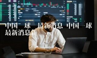 中国环球币最新消息新闻